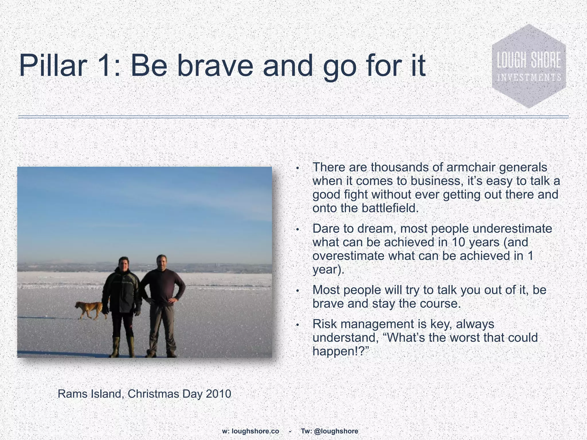 Pillar 1: Be brave and go for it


                                                       •      There are thousands of armchair generals
                                                              when it comes to business, it‟s easy to talk a
                                                              good fight without ever getting out there and
                                                              onto the battlefield.
                                                       •      Dare to dream, most people underestimate
                                                              what can be achieved in 10 years (and
                                                              overestimate what can be achieved in 1
                                                              year).
                                                       •      Most people will try to talk you out of it, be
                                                              brave and stay the course.
                                                       •      Risk management is key, always
                                                              understand, “What‟s the worst that could
                                                              happen!?”


   Rams Island, Christmas Day 2010


                                w: loughshore.co   -       Tw: @loughshore
 