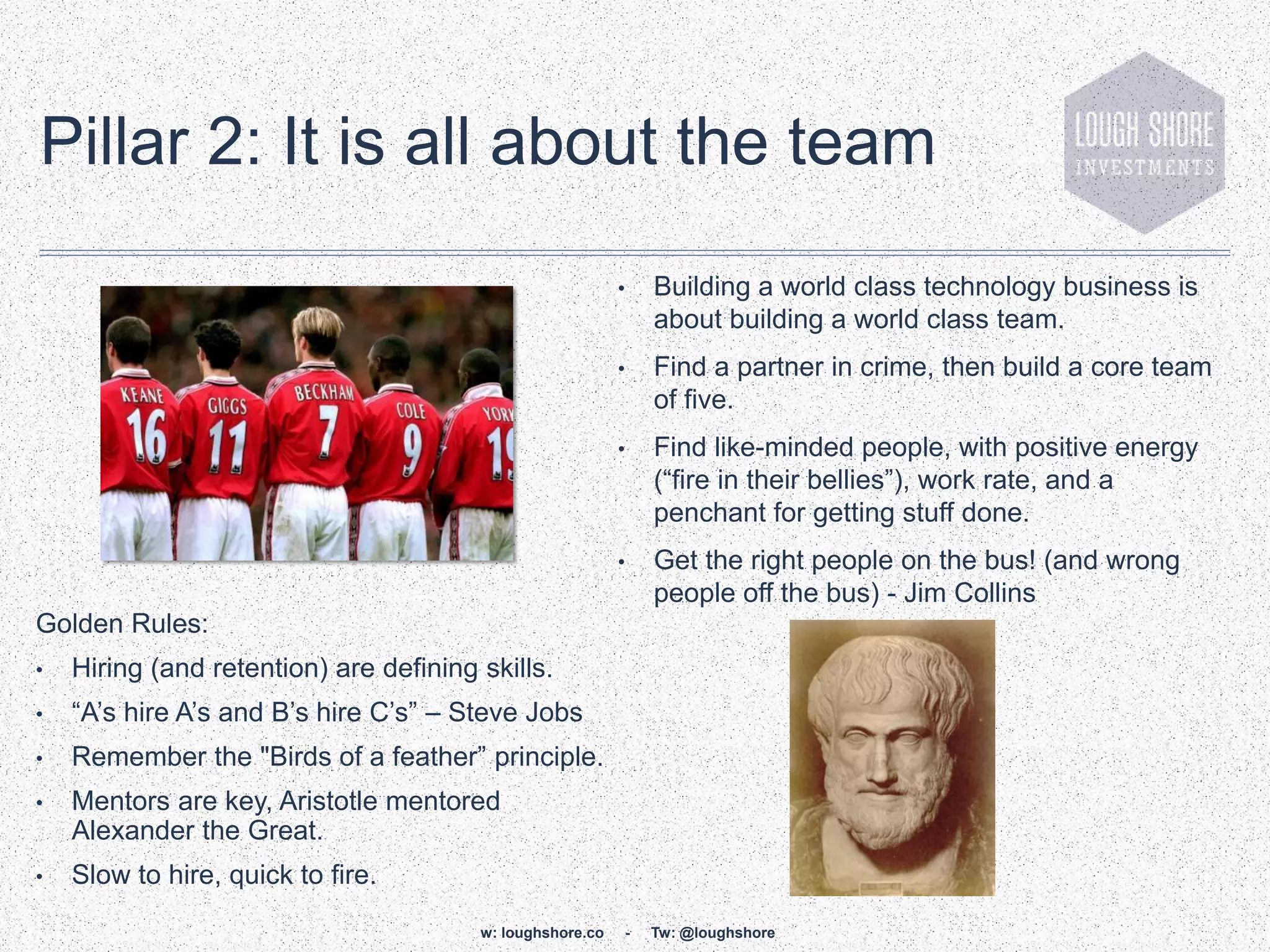 Pillar 2: It is all about the team
                                                           •   Building a world class technology business is
                                                               about building a world class team.
                                                           •   Find a partner in crime, then build a core team
                                                               of five.
                                                           •   Find like-minded people, with positive energy
                                                               (“fire in their bellies”), work rate, and a
                                                               penchant for getting stuff done.
                                                           •   Get the right people on the bus! (and wrong
                                                               people off the bus) - Jim Collins
Golden Rules:
•   Hiring (and retention) are defining skills.
•   “A‟s hire A‟s and B‟s hire C‟s” – Steve Jobs
•   Remember the "Birds of a feather” principle.
•   Mentors are key, Aristotle mentored
    Alexander the Great.
•   Slow to hire, quick to fire.
                                        w: loughshore.co   -   Tw: @loughshore
 