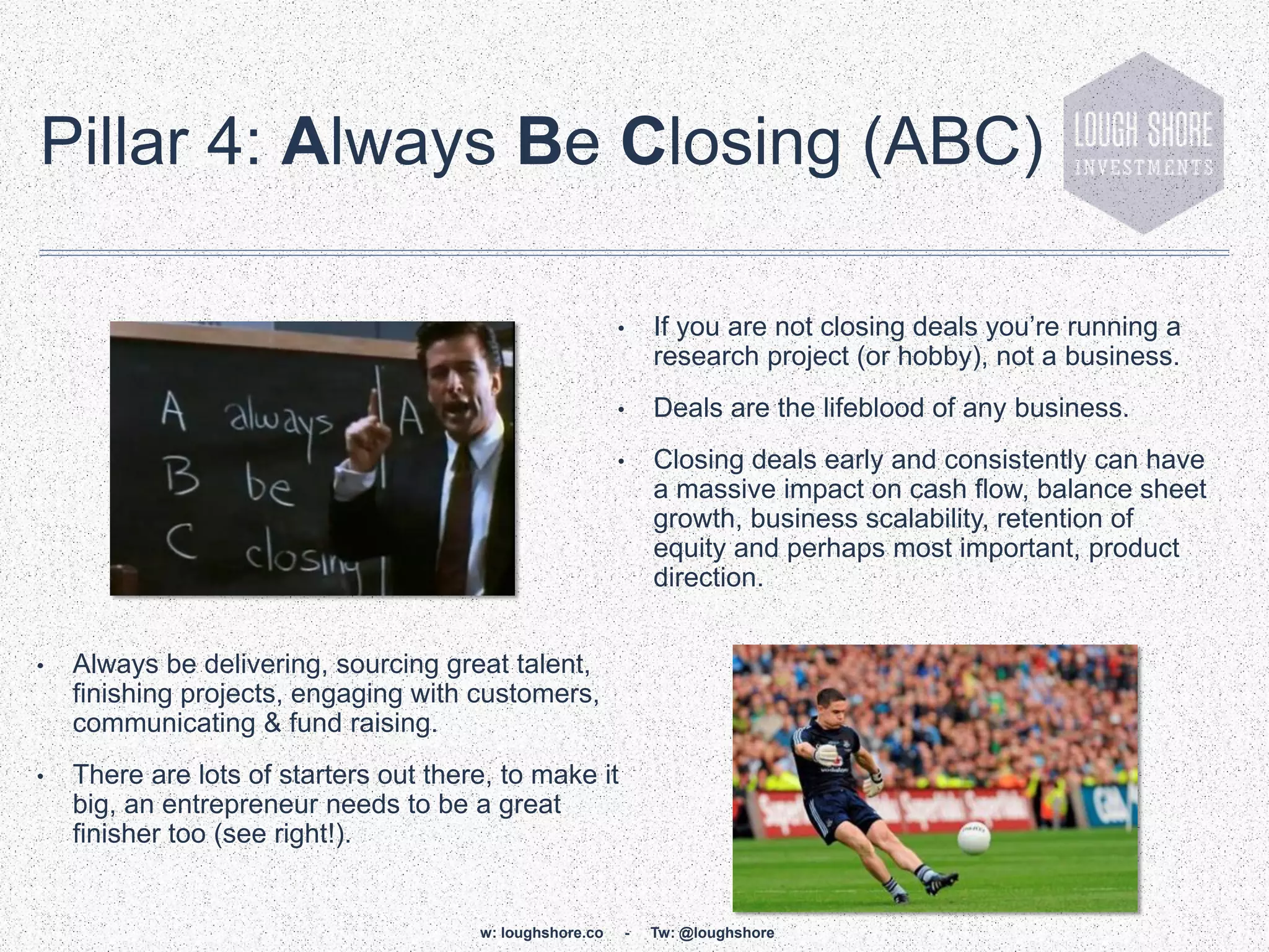 Pillar 4: Always Be Closing (ABC)

                                                          •   If you are not closing deals you‟re running a
                                                              research project (or hobby), not a business.
                                                          •   Deals are the lifeblood of any business.
                                                          •   Closing deals early and consistently can have
                                                              a massive impact on cash flow, balance sheet
                                                              growth, business scalability, retention of
                                                              equity and perhaps most important, product
                                                              direction.


•   Always be delivering, sourcing great talent,
    finishing projects, engaging with customers,
    communicating & fund raising.
•   There are lots of starters out there, to make it
    big, an entrepreneur needs to be a great
    finisher too (see right!).


                                       w: loughshore.co   -   Tw: @loughshore
 