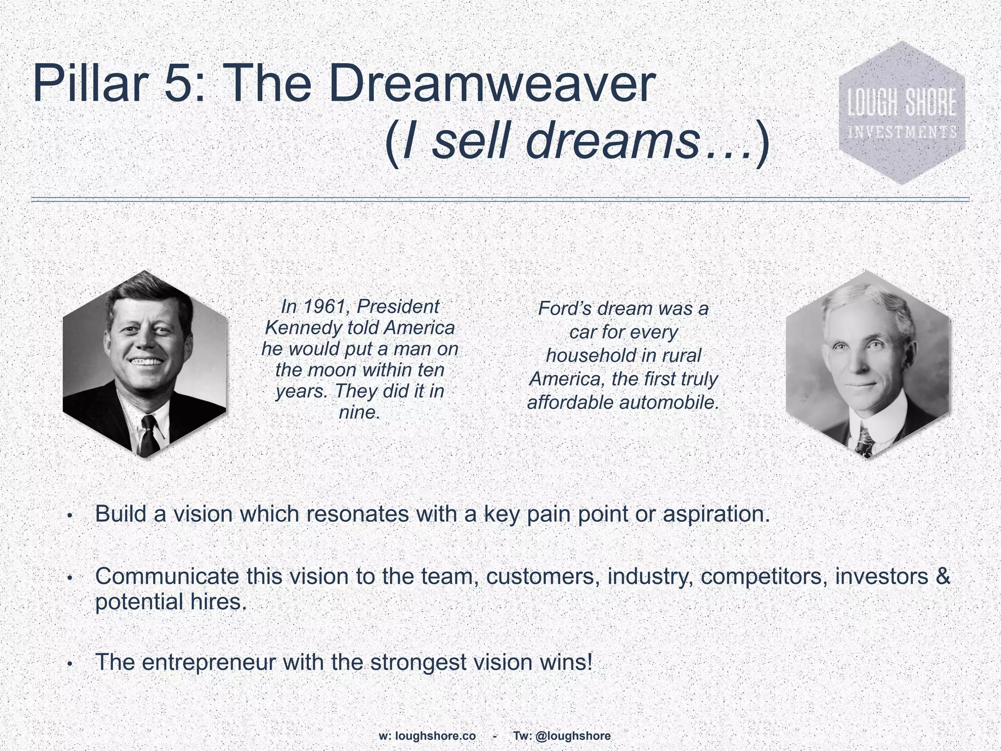 Pillar 5: The Dreamweaver
                (I sell dreams…)

                       In 1961, President                   Ford’s dream was a
                     Kennedy told America                       car for every
                     he would put a man on                   household in rural
                      the moon within ten                  America, the first truly
                      years. They did it in
                             nine.                         affordable automobile.




 •   Build a vision which resonates with a key pain point or aspiration.

 •   Communicate this vision to the team, customers, industry, competitors, investors &
     potential hires.

 •   The entrepreneur with the strongest vision wins!

                                  w: loughshore.co   -   Tw: @loughshore
 