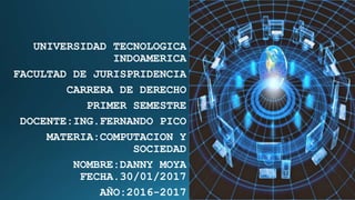 UNIVERSIDAD TECNOLOGICA
INDOAMERICA
FACULTAD DE JURISPRIDENCIA
CARRERA DE DERECHO
PRIMER SEMESTRE
DOCENTE:ING.FERNANDO PICO
MATERIA:COMPUTACION Y
SOCIEDAD
NOMBRE:DANNY MOYA
FECHA.30/01/2017
AÑO:2016-2017
 