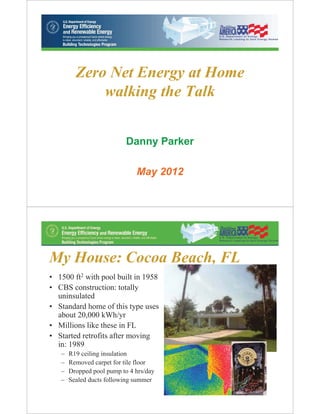 Zero Net Energy at Home
             walking the Talk


                           Danny Parker

                              May 2012




My House: Cocoa Beach, FL
• 1500 ft2 with pool built in 1958
• CBS construction: totally
  uninsulated
• Standard home of this type uses
  about 20,000 kWh/yr
• Millions like these in FL
• Started retrofits after moving
  in: 1989
   –   R19 ceiling insulation
   –   Removed carpet for tile floor
   –   Dropped pool pump to 4 hrs/day
   –   Sealed ducts following summer
                                          2
 