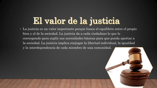 • La justicia es un valor importante porque busca el equilibrio entre el propio
bien y el de la sociedad. La justicia da a cada ciudadano lo que le
corresponde para suplir sus necesidades básicas para que pueda aportar a
la sociedad. La justicia implica conjugar la libertad individual, la igualdad
y la interdependencia de cada miembro de una comunidad.
 