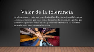 • La tolerancia es el valor que concede dignidad, libertad y diversidad en una
sociedad, asumiendo que todos somos diferentes. La tolerancia significa que
abrazamos opiniones, estilos de vida y creencias diferentes a las nuestras
para relacionarnos como seres humanos.
 