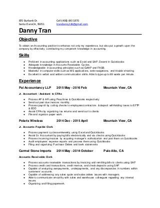870 BurbankDr. Cell (408) 643 1870
Santa ClaraCA, 95051 trandanny126@gmail.com
Danny Tran
Objective
To obtain an Accounting position to enhance not only my experience, but also put a growth upon the
company by effectively contributing my competent knowledge in accounting.
Skills
● Proficient in accounting applications such as Excel and SAP. Decent in Quickbooks
● Adequate knowledge in Accounts Receivable Cycles.
● Knowledgeable in accounting principles such as GAAP and FASB.
● Masterful in computer skills such as MS applications, web navigations, and trouble-shooting.
● Excellent in verbal and written communication skills. Able to type up to 89 words per minute.
Experience
Pai Accountancy LLP 2015 May - 2016 Feb Mountain View, CA
Jr. Accountant / Assistant to CPAs
● Process AP & AR using Peachtree & Quickbooks respectively
● Send out past due invoices monthly.
● Process payroll by cutting checks to employees/contractors & deposit withholding taxes to EFTP
& EDD
● Assist CPAs by organizing tax returns and send out to clients
● File and organize paper work
Polaris Wireless 2014 Dec - 2015 April Mountain View, CA
Jr. Accounts Payable Clerk
● Process payment cycles semiweekly using Excel and Quickbooks
● Assist Sr. Accountant by paying bills electronically and via checks using Quickbooks
● Process incoming invoices by acquiring manager’s authorization and post them on Quickbooks
● Audit employees’ expense reports and process them using Quickbooks
● Filing and organizing Purchase Orders and bank statements
Carmel Stone Imports 2014 May - 2014 October Palo Alto, CA
Accounts Receivable Clerk
● Process accounts receivable transactions by invoicing and remitting bills to clients using SAP
● Process credit card transactions, credit memos, and check deposits using SAP
● Capable of analyzing overpayments, underpayments, and any discrepancies in numbers within
customers’ accounts.
● Capable of addressing any sales quote and sales orders issues with managers.
● Able to communicate smoothly with sales and warehouse colleagues regarding any internal
issues.
● Organizing and filing paperwork.
 