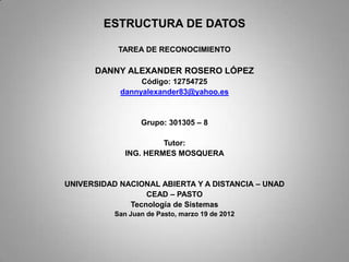 ESTRUCTURA DE DATOS

            TAREA DE RECONOCIMIENTO

      DANNY ALEXANDER ROSERO LÓPEZ
                 Código: 12754725
            dannyalexander83@yahoo.es


                  Grupo: 301305 – 8

                       Tutor:
              ING. HERMES MOSQUERA


UNIVERSIDAD NACIONAL ABIERTA Y A DISTANCIA – UNAD
                  CEAD – PASTO
              Tecnología de Sistemas
           San Juan de Pasto, marzo 19 de 2012
 