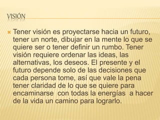 VISIÓN
 Tener visión es proyectarse hacia un futuro,
tener un norte, dibujar en la mente lo que se
quiere ser o tener definir un rumbo. Tener
visión requiere ordenar las ideas, las
alternativas, los deseos. El presente y el
futuro depende solo de las decisiones que
cada persona tome, así que vale la pena
tener claridad de lo que se quiere para
encaminarse con todas la energías a hacer
de la vida un camino para lograrlo.
 