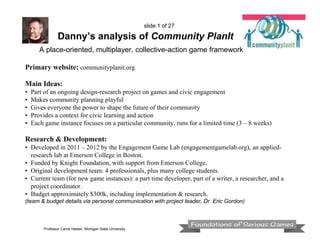 slide 1 of 27

Danny’s analysis of Community PlanIt
A place-oriented, multiplayer, collective-action game framework
Primary website: communityplanit.org
Main Ideas:
•
•
•
•
•

Part of an ongoing design-research project on games and civic engagement
Makes community planning playful
Gives everyone the power to shape the future of their community
Provides a context for civic learning and action
Each game instance focuses on a particular community, runs for a limited time (3 – 8 weeks)

Research & Development:
• Developed in 2011 – 2012 by the Engagement Game Lab (engagementgamelab.org), an appliedresearch lab at Emerson College in Boston.
• Funded by Knight Foundation, with support from Emerson College.
• Original development team: 4 professionals, plus many college students.
• Current team (for new game instances): a part time developer, part of a writer, a researcher, and a
project coordinator.
• Budget approximately $300k, including implementation & research.
(team & budget details via personal communication with project leader, Dr. Eric Gordon)

Professor Carrie Heeter, Michigan State University

 
