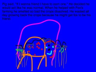 Pig said, "If I wanna friend I have to earn one." He decided he 
would act like he was normal. When he helped with Fox's 
farming he smelled so bad the crops dissolved. He wasted all 
day growing back the crops because he might get fox to be his 
friend. 
 