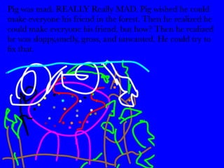 Pig was mad. REALLY Really MAD. Pig wished he could 
make everyone his friend in the forest. Then he realized he 
could make everyone his friend, but how? Then he realized 
he was sloppy,smelly, gross, and unwanted. He could try to 
fix that. 
 