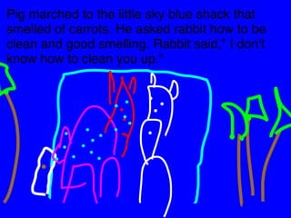 Pig marched to the little sky blue shack that 
smelled of carrots. He asked rabbit how to be 
clean and good smelling. Rabbit said," I don't 
know how to clean you up." 
 