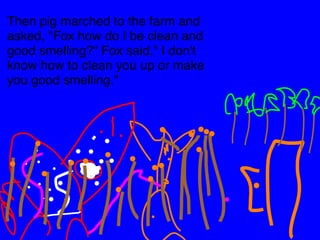 Then pig marched to the farm and 
asked, "Fox how do I be clean and 
good smelling?" Fox said," I don't 
know how to clean you up or make 
you good smelling." 
 