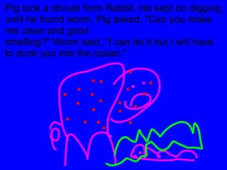 Pig took a shovel from Rabbit. He kept on digging 
until he found worm. Pig asked, "Can you make 
me clean and good 
smelling?" Worm said, "I can do it but I will have 
to dunk you into the ocean." 
 