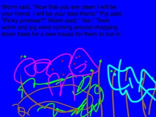 Worm said, "Now that you are clean I will be 
your friend, I will be your best friend." Pig said, 
"Pinky promise?" Worm said," Yes." Then 
worm and pig went running around chopping 
down trees for a new house for them to live in. 
 
