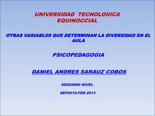 UNIVERSIDAD TECNOLOGICA
               EQUINOCCIAL

OTRAS VARIABLES QUE DETERMINAN LA DIVERSIDAD EN EL
                      AULA


                PSICOPEDAGOGIA


        DANIEL ANDRES SARAUZ COBOS

                   SEGUNDO NIVEL

                  SEP2012-FEB 2013
 