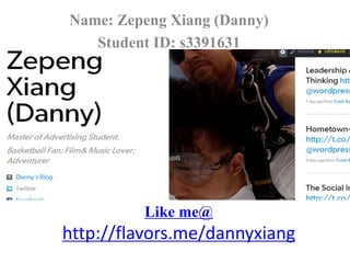 Like me@
http://flavors.me/dannyxiang
Name: Zepeng Xiang (Danny)
Student ID: s3391631
 