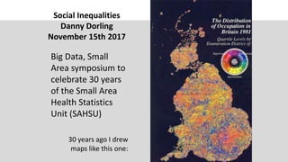 Social Inequalities
Danny Dorling
November 15th 2017
Big Data, Small
Area symposium to
celebrate 30 years
of the Small Area
Health Statistics
Unit (SAHSU)
30 years ago I drew
maps like this one:
 