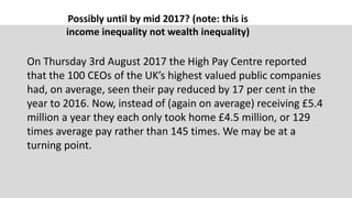 Possibly until by mid 2017? (note: this is
income inequality not wealth inequality)
On Thursday 3rd August 2017 the High Pay Centre reported
that the 100 CEOs of the UK’s highest valued public companies
had, on average, seen their pay reduced by 17 per cent in the
year to 2016. Now, instead of (again on average) receiving £5.4
million a year they each only took home £4.5 million, or 129
times average pay rather than 145 times. We may be at a
turning point.
 