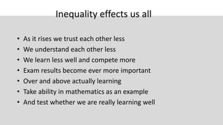 Inequality effects us all
• As it rises we trust each other less
• We understand each other less
• We learn less well and compete more
• Exam results become ever more important
• Over and above actually learning
• Take ability in mathematics as an example
• And test whether we are really learning well
 