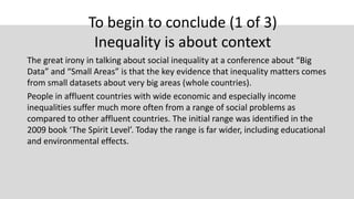 To begin to conclude (1 of 3)
Inequality is about context
The great irony in talking about social inequality at a conference about “Big
Data” and “Small Areas” is that the key evidence that inequality matters comes
from small datasets about very big areas (whole countries).
People in affluent countries with wide economic and especially income
inequalities suffer much more often from a range of social problems as
compared to other affluent countries. The initial range was identified in the
2009 book ‘The Spirit Level’. Today the range is far wider, including educational
and environmental effects.
 