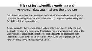 It is not just scientific skepticism and
very small datasets that are the problem
Criticism of a concern with economic inequality has come from a small group
of people including those sponsored by tobacco companies and working with
far-right political organizations.
Again, ironically, there now appears to be a relationship even between such
political attitudes and inequality. This lecture has shown some examples of the
wider range of social and health harms that appear to be associated with
inequality as well as touching on the idea that living under prolonged high
levels of inequality damages how we think.
 