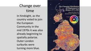Change over
time
In hindsight, as the
country voted to join
the European
Community in the
mid 1970s it was also
already beginning to
spatially polarize.
Outer London
surburbs were
turning more blue.
 