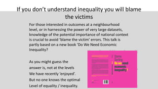 If you don’t understand inequality you will blame
the victims
For those interested in outcomes at a neighbourhood
level, or in harnessing the power of very large datasets,
knowledge of the potential importance of national context
is crucial to avoid ‘blame the victim’ errors. This talk is
partly based on a new book ‘Do We Need Economic
Inequality?
As you might guess the
answer is, not at the levels
We have recently ‘enjoyed’.
But no one knows the optimal
Level of equality / inequality.
 