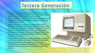 • A finales de los años 1950 se produjo la invención del circuito
integrado o microchip, por parte de Jack St. Claire Kilby y Robert
Noyce. Después llevó a Ted Hoff a la invención del
microprocesador, en Intel. A finales de 1960, investigadores como
George Gamow en el ADN formaban un código, otra forma de
codificar o programar.1 2
• A partir de esta fecha, empezaron a empaquetarse varios
transistores diminutos y otros componentes electrónicos en un
solo chip o encapsulado, que contenía en su interior un circuito
completo: un amplificador, un oscilador, o una puerta lógica.
Naturalmente, con estos chips (circuitos integrados) era mucho
más fácil montar aparatos complicados: receptores de radio o
televisión y computadoras.
• En 1965, IBM anunció el primer grupo de máquinas construidas
con circuitos integrados, que recibió el nombre de serie Edgar.
• Estas computadoras de tercera generación sustituyeron
totalmente a los de segunda, introduciendo una nueva forma de
programar que aún se mantiene en las grandes computadoras
actuales.
 