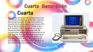 Cuarta
• es el producto de la micro miniaturización de
los circuitos electrónicos. El tamaño reducido
del microprocesador de chips hizo posible la
creación de las computadoras personales (PC).
Hoy en día las tecnologías LSI (Integración a
gran escala) y VLSI (integración a muy gran
escala) permiten que cientos de miles de
componentes electrónicos se almacenen en un
chip. Usando VLSI, un fabricante puede hacer
que una computadora pequeña rivalice con
una computadora de la primera generación
que ocupaba un cuarto completo. Hicieron su
gran debut las microcomputadoras.
 