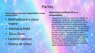 Partes
Partes internas de una computadora, lo que
forma la CPU
• Motherboard o placa
madre
• Memoria RAM
• Disco Duro
• Lectores ópticos
• Tarjeta de Vídeo
dispositivos auxiliares de una
computadora.
• Seguramente se nos viene a la cabeza el
teclado. Sin embargo hay unos cuantos
dispositivos de entrada a describir. Por lo
general aquí clasificaremos dispositivos
que sirven para mandar ordenes a nuestra
CPU, que serán procesados y almacenados
o mostrados mediante unidades de salida
de información. Por ejemplo el ratón,
tabletas gráficas, lectores de códigos de
barras, el track pad en un portátil o lector
de huellas. Seguramente se me olvida
alguno, pero en Internet todo se puede
modificar, así que lo iremos actualizando
según expliquemos las cosas.
 