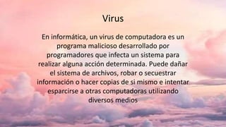Virus
En informática, un virus de computadora es un
programa malicioso desarrollado por
programadores que infecta un sistema para
realizar alguna acción determinada. Puede dañar
el sistema de archivos, robar o secuestrar
información o hacer copias de si mismo e intentar
esparcirse a otras computadoras utilizando
diversos medios
 