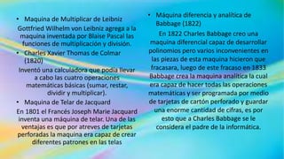 • Maquina de Multiplicar de Leibniz
Gottfried Wilhelm von Leibniz agrega a la
maquina inventada por Blaise Pascal las
funciones de multiplicación y división.
• Charles Xavier Thomas de Colmar
(1820)
Inventó una calculadora que podía llevar
a cabo las cuatro operaciones
matemáticas básicas (sumar, restar,
dividir y multiplicar).
• Maquina de Telar de Jacquard
En 1801 el Francés Joseph Marie Jacquard
inventa una máquina de telar. Una de las
ventajas es que por atreves de tarjetas
perforadas la maquina era capaz de crear
diferentes patrones en las telas
• Máquina diferencia y analítica de
Babbage (1822)
En 1822 Charles Babbage creo una
maquina diferencial capaz de desarrollar
polinomios pero varios inconvenientes en
las piezas de esta maquina hicieron que
fracasara, luego de este fracaso en 1833
Babbage crea la maquina analítica la cual
era capaz de hacer todas las operaciones
matemáticas y ser programada por medio
de tarjetas de cartón perforado y guardar
una enorme cantidad de cifras, es por
esto que a Charles Babbage se le
considera el padre de la informática.
 