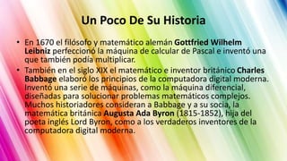Un Poco De Su Historia
• En 1670 el filósofo y matemático alemán Gottfried Wilhelm
Leibniz perfeccionó la máquina de calcular de Pascal e inventó una
que también podía multiplicar.
• También en el siglo XIX el matemático e inventor británico Charles
Babbage elaboró los principios de la computadora digital moderna.
Inventó una serie de máquinas, como la máquina diferencial,
diseñadas para solucionar problemas matemáticos complejos.
Muchos historiadores consideran a Babbage y a su socia, la
matemática británica Augusta Ada Byron (1815-1852), hija del
poeta inglés Lord Byron, como a los verdaderos inventores de la
computadora digital moderna.
 