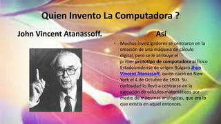 Quien Invento La Computadora ?
John Vincent Atanassoff. Así
• Muchos investigadores se centraron en la
creación de una máquina de cálculo
digital, pero se le atribuye el
primer prototipo de computadora al físico
Estadounidense de origen Búlgaro Jhon
Vincent Atanassoff, quién nació en New
York el 4 de Octubre de 1903. Su
curiosidad lo llevó a centrarse en la
ejecución de cálculos matemáticos por
medio de máquinas analógicas, que era lo
que existía en aquel entonces.
 