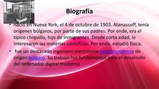 Biografía
• nació en Nueva York, el 4 de octubre de 1903. Atanassoff, tenía
orígenes búlgaros, por parte de sus padres. Por ende, era el
típico chiquillo, hijo de inmigrantes. Desde corta edad, le
interesaron las materias científicas. Por ende, estudió física.
• fue un destacado ingeniero electrónico estadounidense de
origen búlgaro. Su trabajo fue fundamental para el desarrollo
del ordenador digital moderno.
 