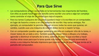 Para Que Sirve
• Los computadores se han convertido en la herramienta más importante del hombre.
Con ellos se puede hacer algo tan sencillo como escribir una carta o algo tan complejo
como controlar el viaje de un cohete que viaja el espacio.
• Para tus tareas Cualquiera de tus tareas quedará mejor si la escribes en un computador,
en lugar de hacerlo a mano o en una máquina de escribir. Hay varias ventajas. Por
ejemplo, un computador te permite corregir errores todas las veces que quieras; en
cambio, cuando usas una máquina de escribir debes borrar o repetir la hoja.
• Con un computador puedes agregar palabras o párrafos en cualquier sitio de tu tarea, o
mover textos de un lado a otro. También puedes colocar fotos o dibujos a tu trabajo,
agrandar o disminuir el tamaño de la letra, cambiar de color lo que escribes y hacer
muchas otras cosas para que la tarea quede más bonita. Y cuando está terminada la
envías a una máquina llamada impresora que copia en hojas de papel lo que tenías en la
pantalla del computador.
 