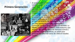 Primera Generación
• El arranque de la industria de la computación se
caracteriza por un gran desconocimiento de las
capacidades y alcances de las computadoras. Por
ejemplo, según un estudio de esa época, se
suponía que iban a ser necesarias alrededor de 20
computadoras para saturar la capacidad del
mercado de Estados Unidos en el campo del
procesamiento de datos. Esta primera etapa
abarcó la década de 1950 y se conoce como la
primera generación de computadoras.
• En 1951 aparece la primera computadora
comercial, es decir fabricada para ser vendida: La
INIVAC I (UNIVersal Computer). Esta máquina, que
disponía de 1000 palabras de memoria central y
podía leer cintas magnéticas, se utilizó para
procesar los datos del censo de 1950 en Estados
Unidos.
 