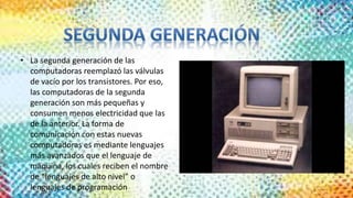 • La segunda generación de las
computadoras reemplazó las válvulas
de vacío por los transistores. Por eso,
las computadoras de la segunda
generación son más pequeñas y
consumen menos electricidad que las
de la anterior. La forma de
comunicación con estas nuevas
computadoras es mediante lenguajes
más avanzados que el lenguaje de
máquina, los cuales reciben el nombre
de “lenguajes de alto nivel” o
lenguajes de programación
 