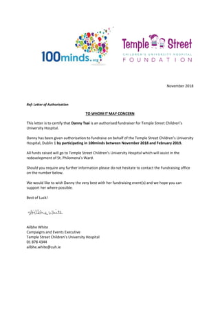 November 2018
Ref: Letter of Authorisation
TO WHOM IT MAY CONCERN
This letter is to certify that Danny Tsai is an authorised fundraiser for Temple Street Children’s
University Hospital.
Danny has been given authorisation to fundraise on behalf of the Temple Street Children’s University
Hospital, Dublin 1 by participating in 100minds between November 2018 and February 2019.
All funds raised will go to Temple Street Children’s University Hospital which will assist in the
redevelopment of St. Philomena’s Ward.
Should you require any further information please do not hesitate to contact the Fundraising office
on the number below.
We would like to wish Danny the very best with her fundraising event(s) and we hope you can
support her where possible.
Best of Luck!
Ailbhe White
Campaigns and Events Executive
Temple Street Children’s University Hospital
01 878 4344
ailbhe.white@cuh.ie
 