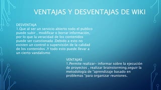 VENTAJAS Y DESVENTAJAS DE WIKI
DESVENTAJA
1.Que al ser un servicio abierto todo el publico
puede subir , modificar o borrar información,
por lo que la veracidad de los contenidos
puede ser cuestionada .Debido a esto no
existen un control o supervisión de la calidad
de los contenidos .Y todo esto puede llevar a
un cierto vandalismo
VENTAJAS
1.Permite realizar- informar sobre la ejecución
de proyectos , realizar brainstorming,seguir la
metodología de “aprendizaje basado en
problemas “para organizar reuniones.
 