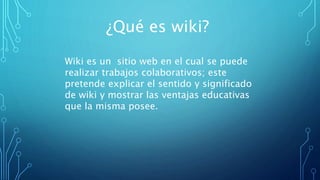 ¿Qué es wiki?
Wiki es un sitio web en el cual se puede
realizar trabajos colaborativos; este
pretende explicar el sentido y significado
de wiki y mostrar las ventajas educativas
que la misma posee.
 