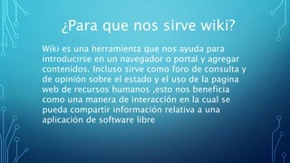 ¿Para que nos sirve wiki?
Wiki es una herramienta que nos ayuda para
introducirse en un navegador o portal y agregar
contenidos. Incluso sirve como foro de consulta y
de opinión sobre el estado y el uso de la pagina
web de recursos humanos ,esto nos beneficia
como una manera de interacción en la cual se
pueda compartir información relativa a una
aplicación de software libre
 