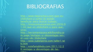 BIBLIOGRAFIAS
http://www.mejorartucv.com/que-es-
slideshare-y-como-te-puede-
beneficiar-para-buscar-trabajo/
http://limoncomunicacion.com/2016/0
1/02/que-es-slideshare-y-para-que-
sirve/
http://herramientasava.wikifoundry.co
m/page/Ventajas+y+desventajas+en+
el+uso+de+Slideshare
http://www.isabelperez.com/taller1/wi
ki.htm
http://estefaniableda.com/2011/12/2
0/ventajas-y-desventajas-de-las-
 