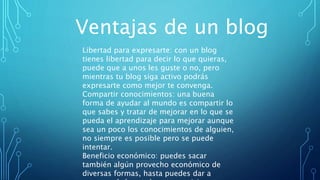 Ventajas de un blog
Libertad para expresarte: con un blog
tienes libertad para decir lo que quieras,
puede que a unos les guste o no, pero
mientras tu blog siga activo podrás
expresarte como mejor te convenga.
Compartir conocimientos: una buena
forma de ayudar al mundo es compartir lo
que sabes y tratar de mejorar en lo que se
pueda el aprendizaje para mejorar aunque
sea un poco los conocimientos de alguien,
no siempre es posible pero se puede
intentar.
Beneficio económico: puedes sacar
también algún provecho económico de
diversas formas, hasta puedes dar a
 