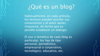 ¿Qué es un blog?
Habitualmente, en cada artículo,
los lectores pueden escribir sus
comentarios y el autor darles
respuesta, de forma que es
posible establecer un diálogo.
El uso o temática de cada blog es
particular, los hay de tipo
personal, periodístico,
empresarial o corporativo,
tecnológico, educativo, etc.
 