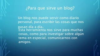 ¿Para que sirve un blog?
Un blog nos puede servir como diario
personal, para escribir las cosas que nos
pasan día a día.
Esta herramienta nos sirve para muchas
cosas, como para investigar sobre algún
tema en especial, comunicarnos con
amigos.
 