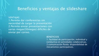 Beneficios y ventajas de slideshare
VENTAJAS
1.Permite dar conferencias sin
necesidad de cargar la presentación
2.Permite enviar presentaciones con
varias megas(30megas) difíciles de
enviar por correo.
BENEFICIOS
1. facilidad de participación; individual y
conductiva en actividades colaborativas.
2.comunicación fluida; disponibilidad de
mecanismos participativos.
 