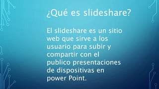 ¿Qué es slideshare?
El slideshare es un sitio
web que sirve a los
usuario para subir y
compartir con el
publico presentaciones
de dispositivas en
power Point.
 
