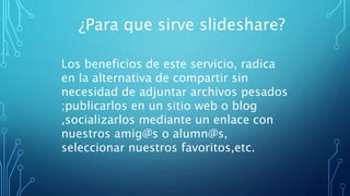 ¿Para que sirve slideshare?
Los beneficios de este servicio, radica
en la alternativa de compartir sin
necesidad de adjuntar archivos pesados
;publicarlos en un sitio web o blog
,socializarlos mediante un enlace con
nuestros amig@s o alumn@s,
seleccionar nuestros favoritos,etc.
 