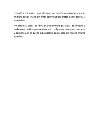 recordé a mi padre , que siempre me enseño a perdonar y en su
nombre decidi trtarlo cin amor como hubiera tratado a mi padre , si
aun viviera .
No estamas cerca de dios el que cumple practicas de piedad o
dedica mucho tiempo a realizar actos religiosos sino aquel que ama
y perdona aun al que lo odia porque quien obra asi hace lo mismo
que dios

 